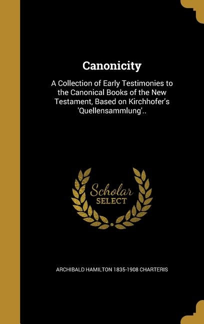 Canonicity: A Collection of Early Testimonies to the Canonical Books of the New Testament, Based on Kirchhofer's 'Quellensammlung' by Charteris, Archibald Hamilton 1835-1908