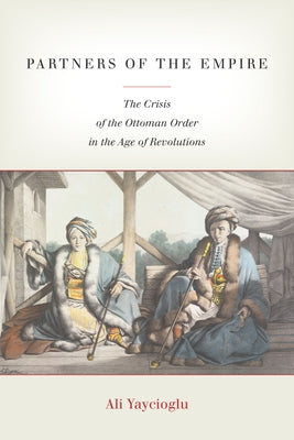Partners of the Empire: The Crisis of the Ottoman Order in the Age of Revolutions by Yaycioglu, Ali