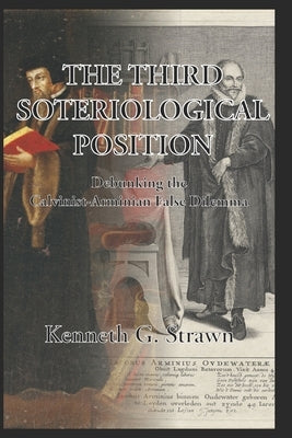 The Third Soteriological Position: Debunking the Calvinist-Arminian False Dilemma by Strawn, Kenneth Gregory
