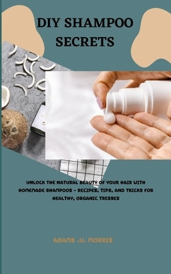 DIY Shampoo Secrets: Unlock the Natural Beauty of Your Hair with Homemade Shampoos - Recipes, Tips, and Tricks for Healthy, Organic Tresses by Morris, Adams U.