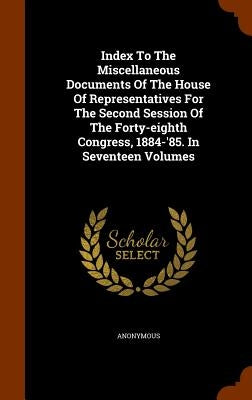 Index To The Miscellaneous Documents Of The House Of Representatives For The Second Session Of The Forty-eighth Congress, 1884-'85. In Seventeen Volum by Anonymous