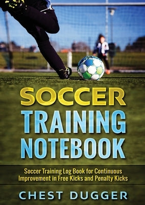 Soccer Training Notebook: Soccer Training LogBook for Continuous Improvement in Free Kicks and Penalty Kicks by Dugger, Chest