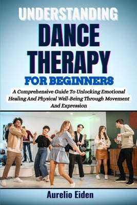 Understanding Dance Therapy for Beginners: A Comprehensive Guide To Unlocking Emotional Healing And Physical Well-Being Through Movement And Expressio by Eiden, Aurelio