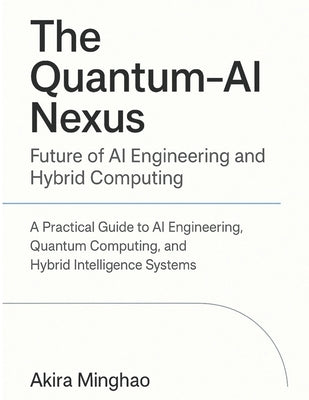 The Quantum-AI Nexus: Future of AI Engineering and Hybrid Computing: A Practical Guide to AI Engineering, Quantum Computing, and Hybrid Intelligence S by Minghao, Akira