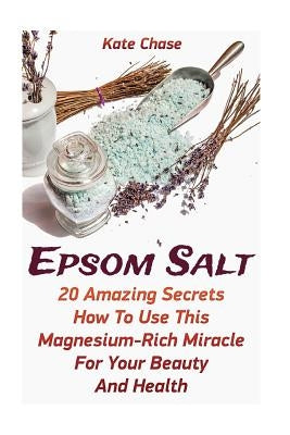 Epsom Salt: 20 Amazing Secrets How To Use This Magnesium-Rich Miracle For Your Beauty And Health by Chase, Kate