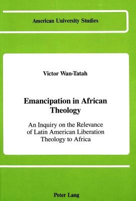 Emancipation in African Theology: An Inquiry on the Relevance of Latin American Liberation Theology to Africa by Wan-Tatah, Victor F.