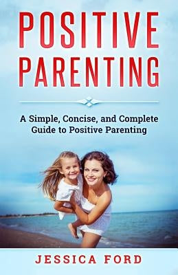 Positive Parenting: A Simple, Concise, and Complete Guide to Positive Parenting by Ford, Jessica