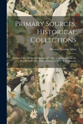 Primary Sources, Historical Collections: Korean Tales: Being a Collection of Stories Translated From the Korean Folk Lore, With a Foreword by T. S. We by Allen, Horace Newton
