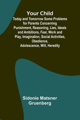 Your Child: Today and Tomorrow Some Problems for Parents Concerning Punishment, Reasoning, Lies, Ideals and Ambitions, Fear, Work and Play, Imaginatio by Matsner Gruenberg, Sidonie