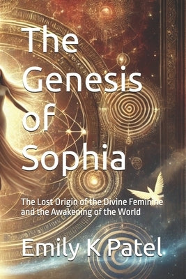 The Genesis of Sophia: The Lost Origin of the Divine Feminine and the Awakening of the World by Patel, Emily K.