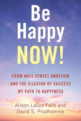Be Happy Now!: From Wall Street Ambition and the Illusion of Success My Path to Happiness by Falls, Alison Lanza