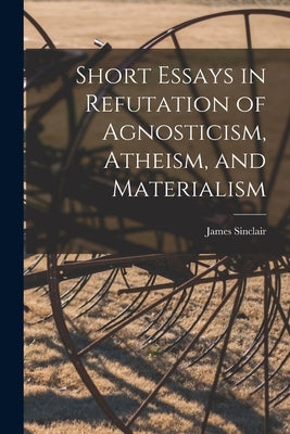 Short Essays in Refutation of Agnosticism, Atheism, and Materialism by Sinclair, James