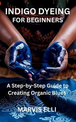 Indigo Dyeing for Beginners: A Step-by-Step Guide to Creating Organic Blues by Elli, Marvis