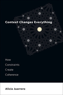 Context Changes Everything: How Constraints Create Coherence by Juarrero, Alicia