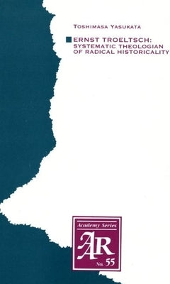 Ernst Troeltsch: Systematic Theologian of Radical Historicality by Yasukata, Toshimasa