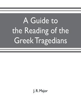 A guide to the reading of the Greek tragedians: being a series of articles on the Greek drama, Greek metres, and canons of criticism by R. Major, J.