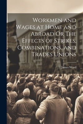 Workmen and Wages at Home and Abroad Or The Effects of Strikes, Combinations, and Trades Unions by Ward, James