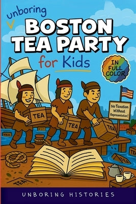 Unboring Boston Tea Party for Kids: Funny, Interesting, Concise Guide to Angry Colonists, a Lot of Tea, and Some Clever Disguises You Won't Believe Ar by Unboring Histories