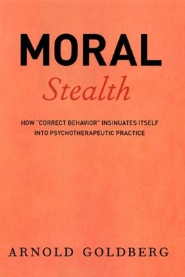 Moral Stealth: How Correct Behavior Insinuates Itself Into Psychotherapeutic Practice by Goldberg, Arnold