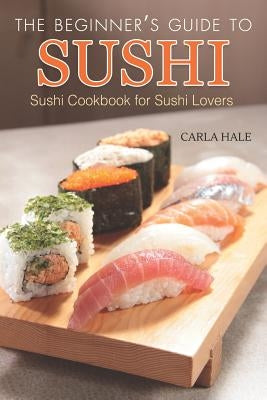 The Beginner's Guide to Sushi: Sushi Cookbook for Sushi Lovers by Hale, Carla