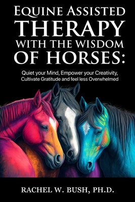 Equine Assisted Therapy With The Wisdom of Horses: Quiet Your Mind, Empower Your Creativity, Cultivate Gratitude and Feel Less Overwhelmed by Bush, Rachel W.