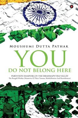 You Do Not Belong Here: Partition Diaspora in the Brahmaputra Valley: The Bengali Hindus (Memories of Their Trauma, Rehabilitation and Resettl by Pathak, Moushumi Dutta