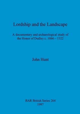 Lordship and the Landscape: A documentary and archaeological study of the Honor of Dudley c. 1066-1322 by Hunt, John