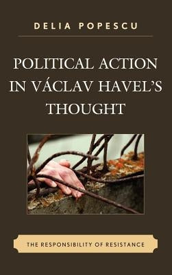 Political Action in Václav Havel's Thought: The Responsibility of Resistance by Popescu, Delia