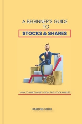 A Beginner's Guide to Stocks & Shares: How to make money from the stock market by Udoh, Harding