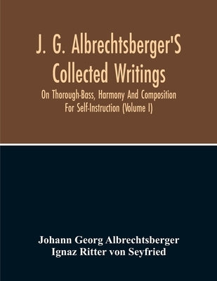 J. G. Albrechtsberger'S Collected Writings On Thorough-Bass, Harmony And Composition For Self-Instruction (Volume I) by Georg Albrechtsberger, Johann