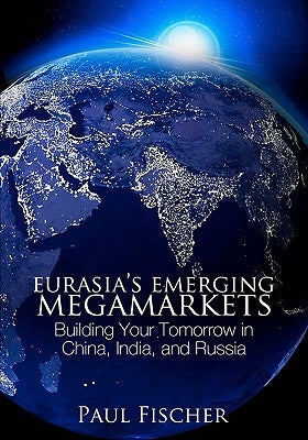Eurasia's Emerging Megamarkets: Building Your Tomorrow in China, India, and Russia by Fischer, Paul