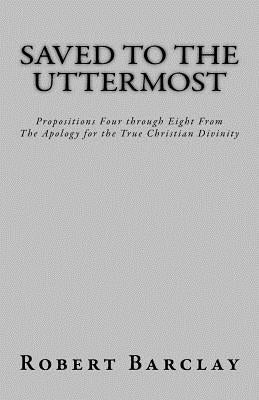 Saved to the Uttermost: Propositions Four through Eight From Robert Barclay's Apology for the True Christian Divinity by Henderson, Jason R.
