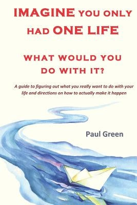 Imagine You Only Had One Life What Would You Do with It?: A Guide to Figuring Out What You Really Want to Do with Your Life and Directions on How to A by Green, Paul