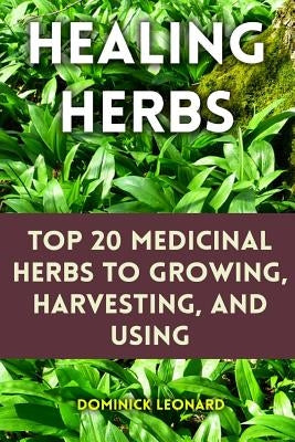 Healing Herbs: Top 20 Medicinal Herbs to Growing, Harvesting, and Using by Leonard, Dominick