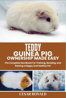 Teddy Guinea Pig Ownership Made Easy: The Complete Handbook For Training, Bonding, and Raising a Happy And Healthy Pet by Ronald, Cesar