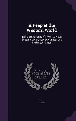 A Peep at the Western World: Being an Account of a Visit to Nova Scotia, New Brunswick, Canada, and the United States by L, T. D.