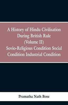A History of Hindu Civilisation During British Rule: (Volume II) Socio-Religious Condition, Social Condition, Industrial Condition by Bose, Pramatha Nath