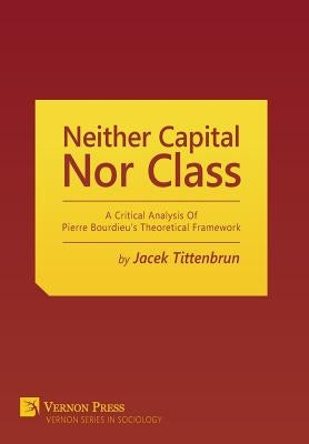 Neither Capital, Nor Class: A Critical Analysis Of Pierre Bourdieu's Theoretical Framework by Tittenbrun, Jacek