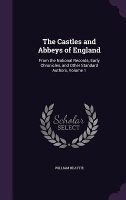 The Castles and Abbeys of England: From the National Records, Early Chronicles, and Other Standard Authors, Volume 1 by Beattie, William