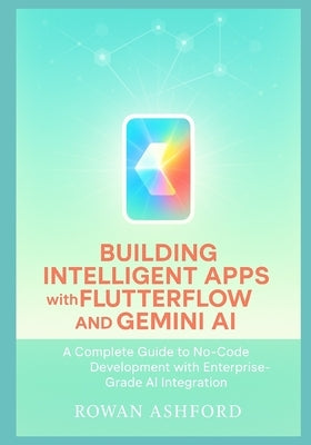 Building Intelligent Apps with FlutterFlow and Gemini AI: A Complete Guide to No-Code Development with Enterprise-Grade AI Integration by Ashford, Rowan