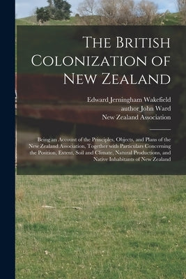 The British Colonization of New Zealand: Being an Account of the Principles, Objects, and Plans of the New Zealand Association, Together With Particul by Wakefield, Edward Jerningham 1820-1879