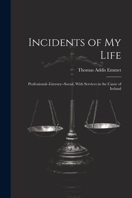 Incidents of My Life: Professional--Literary--Social, With Services in the Cause of Ireland by Emmet, Thomas Addis