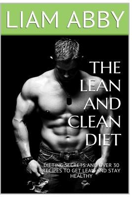 The Lean And Clean Diet: Dieting Secrets And Over 30 Recipes To Get Lean And Stay Healthy by Abby, Liam