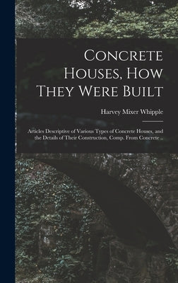 Concrete Houses, how They Were Built; Articles Descriptive of Various Types of Concrete Houses, and the Details of Their Construction, Comp. From Conc by Whipple, Harvey Mixer