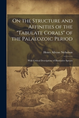 On the Structure and Affinities of the "Tabulate Corals" of the Palaeozoic Period: With Critical Descriptions of Illustrative Species by Nicholson, Henry Alleyne