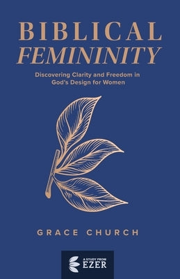 Biblical Femininity: Discovering Clarity and Freedom in God's Design for Women by Church, Grace