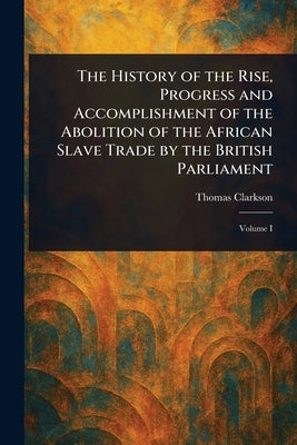 The History of the Rise, Progress and Accomplishment of the Abolition of the African Slave Trade by the British Parliament by Clarkson, Thomas