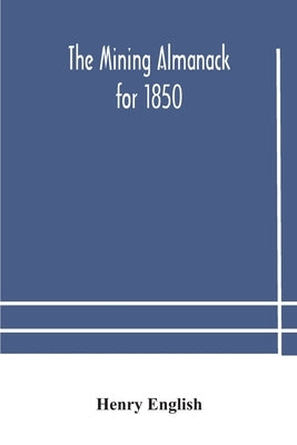 The Mining Almanack For 1850: Being A Yearly Compendium Of Information On General Science, With Tabular And Other Statistical Details Relating To The by Henry English