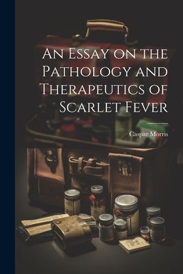 An Essay on the Pathology and Therapeutics of Scarlet Fever by Morris, Caspar