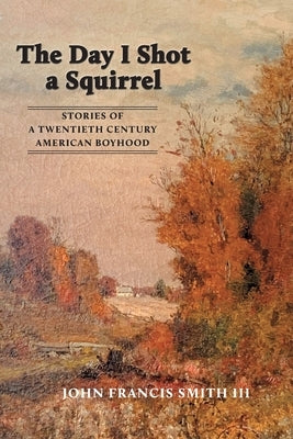 The Day I Shot a Squirrel: Stories of a Twentieth Century American Boyhood by Smith, John Francis